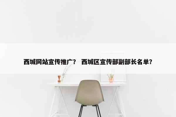 西城网站宣传推广？ 西城区宣传部副部长名单？