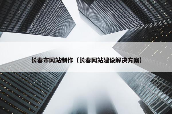 长春市网站制作（长春网站建设解决方案）