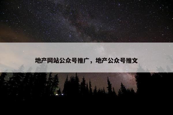 地产网站公众号推广，地产公众号推文
