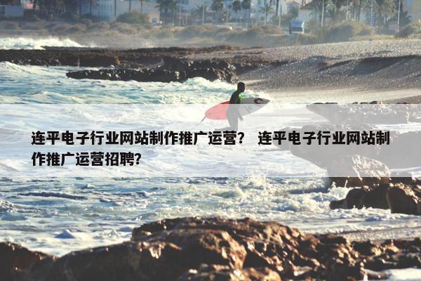 连平电子行业网站制作推广运营？ 连平电子行业网站制作推广运营招聘？