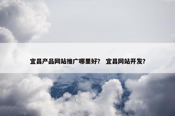 宜昌产品网站推广哪里好？ 宜昌网站开发？