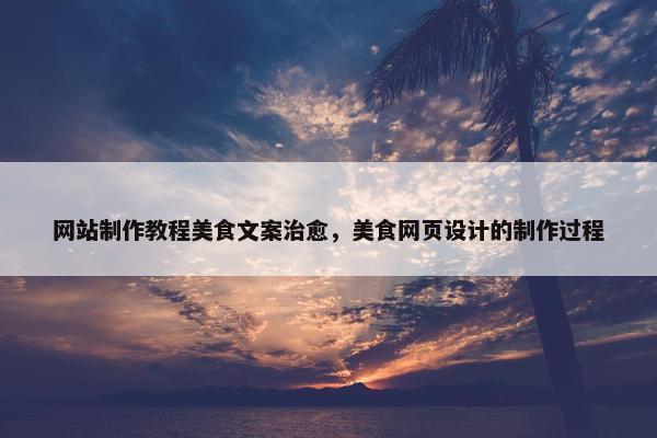 网站制作教程美食文案治愈，美食网页设计的制作过程