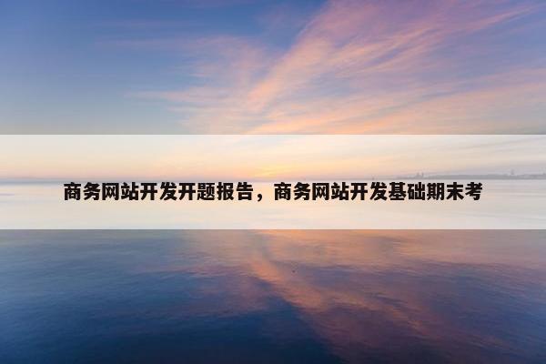 商务网站开发开题报告，商务网站开发基础期末考