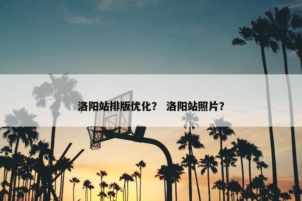 洛阳站排版优化？ 洛阳站照片？