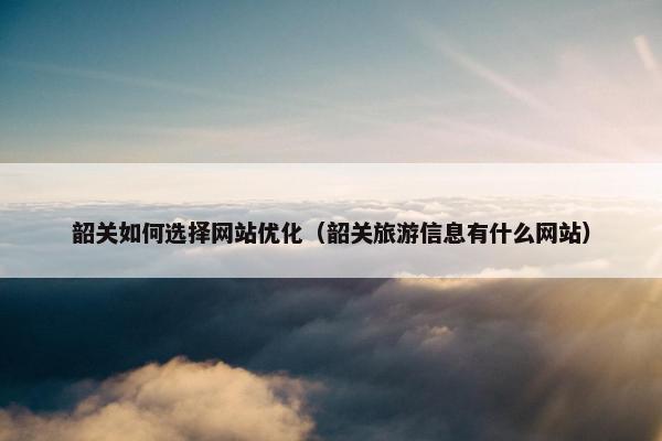 韶关如何选择网站优化（韶关旅游信息有什么网站）