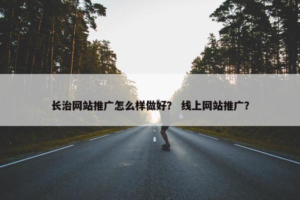长治网站推广怎么样做好？ 线上网站推广？