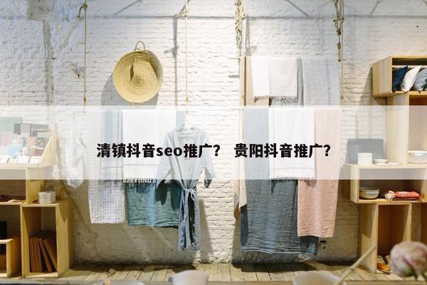 清镇抖音seo推广？ 贵阳抖音推广？