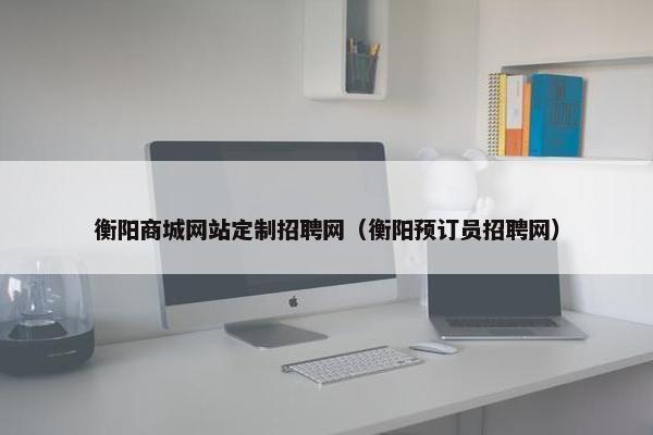 衡阳商城网站定制招聘网（衡阳预订员招聘网）