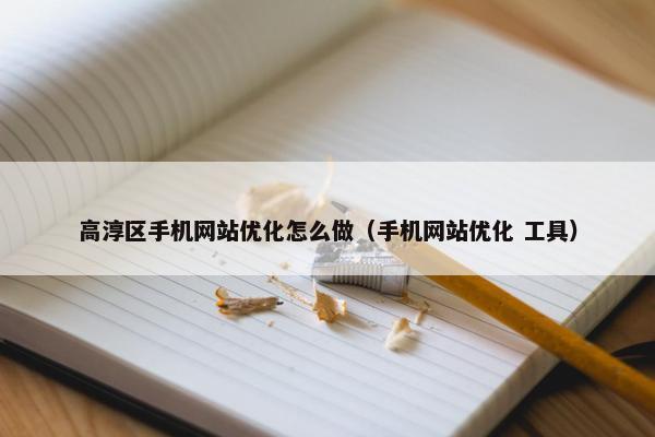 高淳区手机网站优化怎么做（手机网站优化 工具）