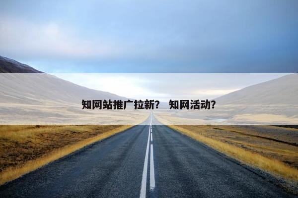 知网站推广拉新？ 知网活动？