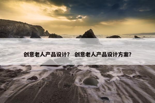 创意老人产品设计？ 创意老人产品设计方案？