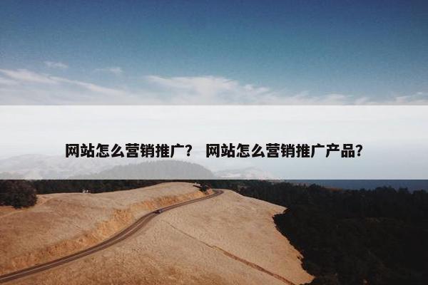网站怎么营销推广？ 网站怎么营销推广产品？