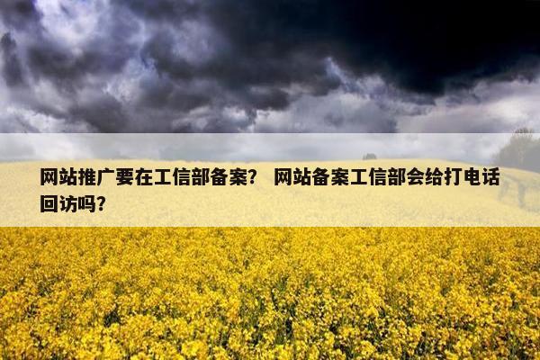 网站推广要在工信部备案？ 网站备案工信部会给打电话回访吗？