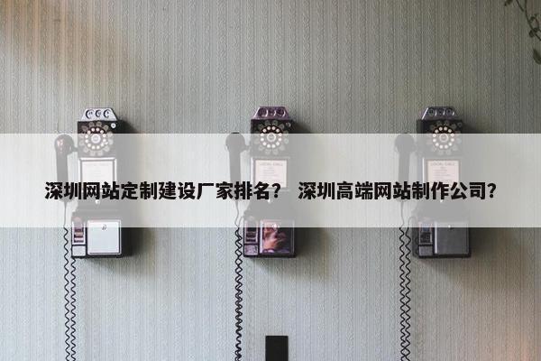 深圳网站定制建设厂家排名？ 深圳高端网站制作公司？