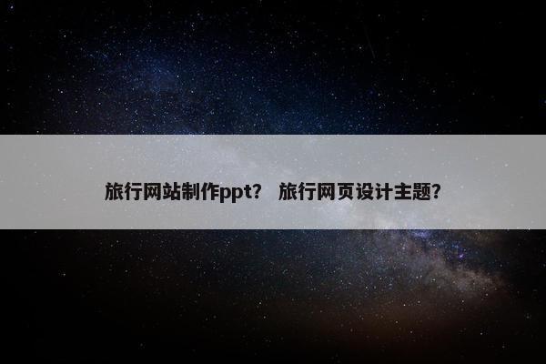 旅行网站制作ppt？ 旅行网页设计主题？