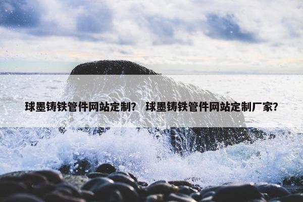 球墨铸铁管件网站定制？ 球墨铸铁管件网站定制厂家？