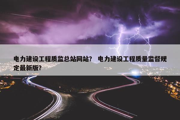 电力建设工程质监总站网站？ 电力建设工程质量监督规定最新版？
