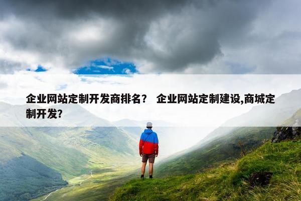 企业网站定制开发商排名？ 企业网站定制建设,商城定制开发？