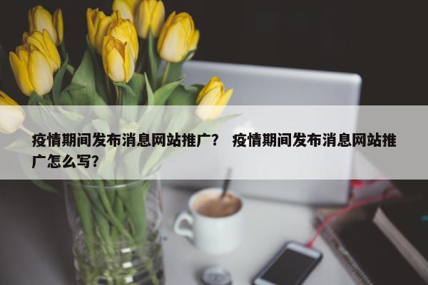 疫情期间发布消息网站推广？ 疫情期间发布消息网站推广怎么写？