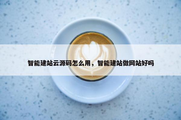 智能建站云源码怎么用，智能建站做网站好吗
