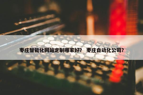 枣庄智能化网站定制哪家好？ 枣庄自动化公司？