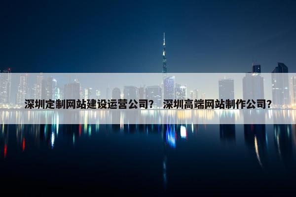 深圳定制网站建设运营公司？ 深圳高端网站制作公司？