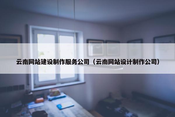 云南网站建设制作服务公司（云南网站设计制作公司）