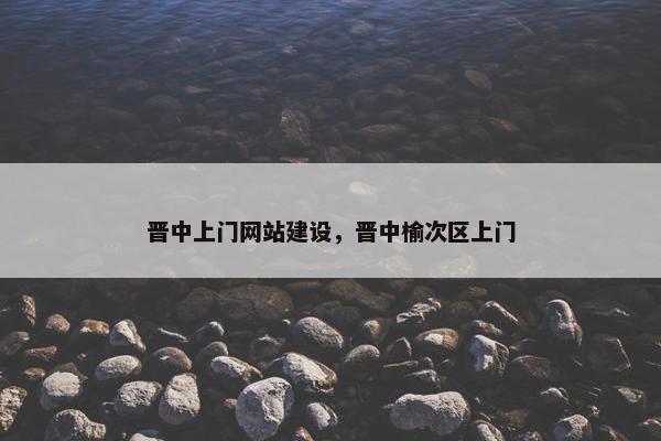晋中上门网站建设，晋中榆次区上门