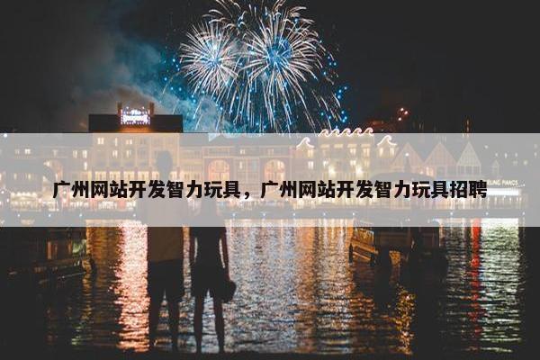 广州网站开发智力玩具，广州网站开发智力玩具招聘