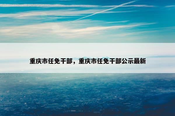 重庆市任免干部，重庆市任免干部公示最新