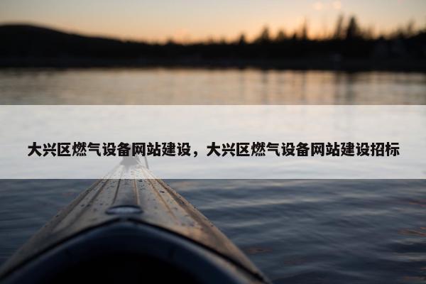 大兴区燃气设备网站建设，大兴区燃气设备网站建设招标