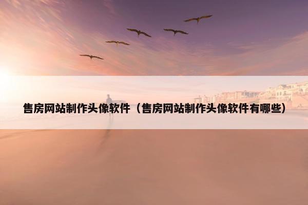 售房网站制作头像软件（售房网站制作头像软件有哪些）