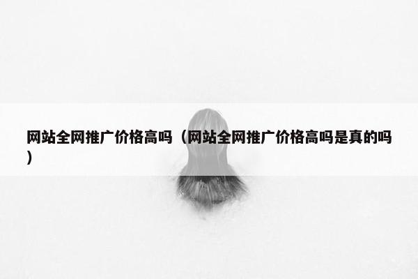 网站全网推广价格高吗（网站全网推广价格高吗是真的吗）
