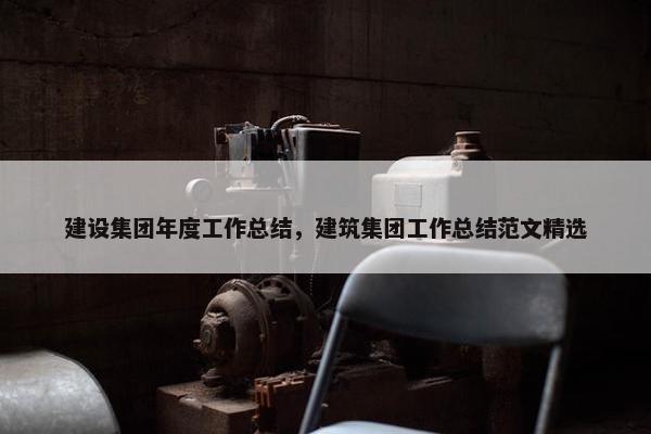 建设集团年度工作总结，建筑集团工作总结范文精选