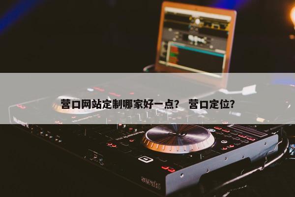 营口网站定制哪家好一点？ 营口定位？