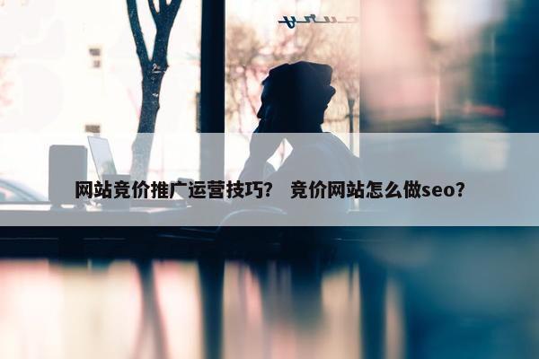 网站竞价推广运营技巧？ 竞价网站怎么做seo？