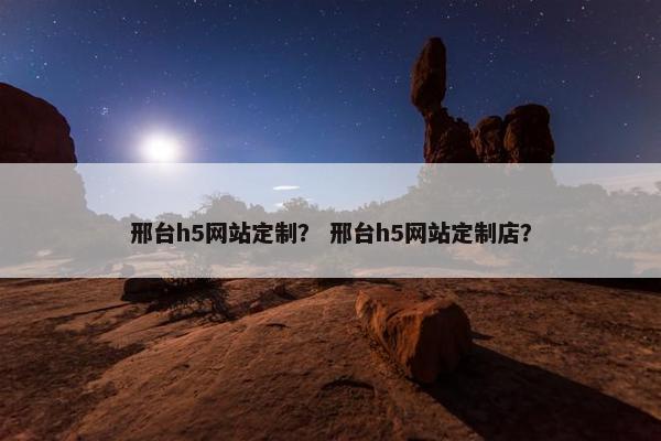 邢台h5网站定制？ 邢台h5网站定制店？