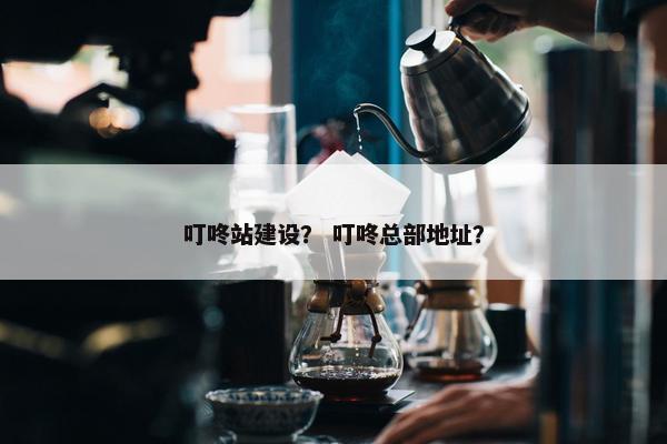 叮咚站建设？ 叮咚总部地址？