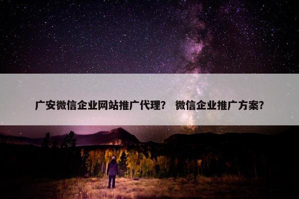 广安微信企业网站推广代理？ 微信企业推广方案？