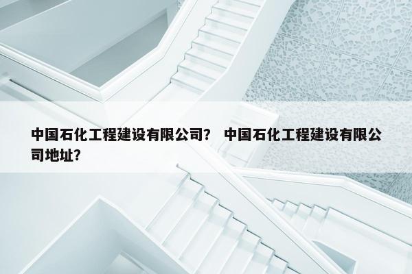 中国石化工程建设有限公司？ 中国石化工程建设有限公司地址？