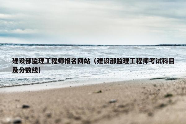 建设部监理工程师报名网站（建设部监理工程师考试科目及分数线）