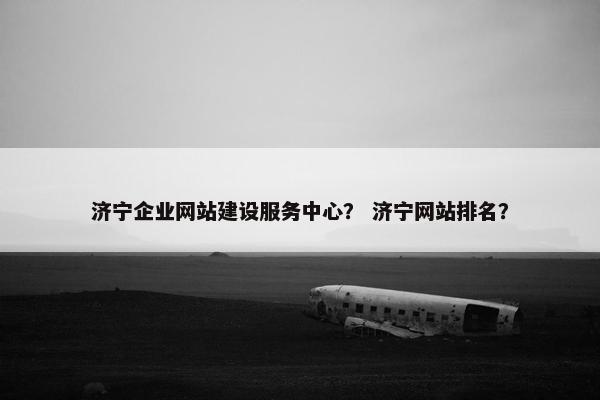 济宁企业网站建设服务中心？ 济宁网站排名？