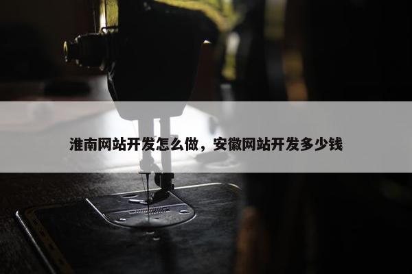 淮南网站开发怎么做，安徽网站开发多少钱