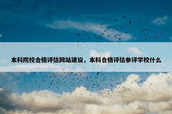 本科院校合格评估网站建设，本科合格评估参评学校什么