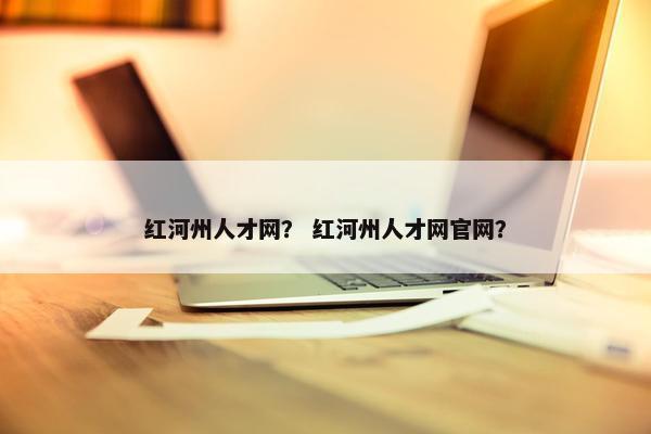 红河州人才网？ 红河州人才网官网？