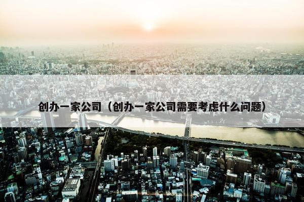 创办一家公司（创办一家公司需要考虑什么问题）