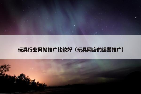 玩具行业网站推广比较好（玩具网店的运营推广）
