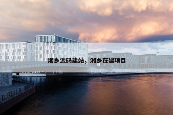 湘乡源码建站，湘乡在建项目