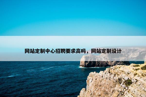 网站定制中心招聘要求高吗，网站定制设计