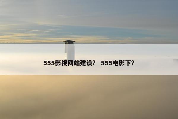 555影视网站建设？ 555电影下？